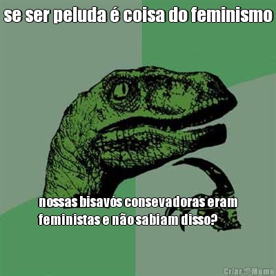 se ser peluda � coisa do feminismo nossas bisav�s consevadoras eram
feministas e n�o sabiam disso?