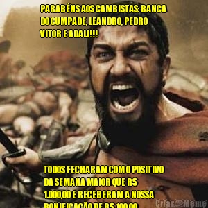 PARAB�NS AOS CAMBISTAS: BANCA
DO CUMPADE, LEANDRO, PEDRO
VITOR E ADALI!!! TODOS FECHARAM COM O POSITIVO
DA SEMANA MAIOR QUE R$
1.000,00 E RECEBERAM A NOSSA
BONIFICA��O DE R$ 100,00. 