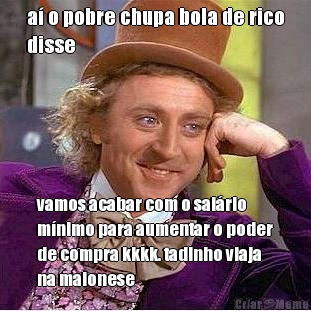 a� o pobre chupa bola de rico
disse vamos acabar com o sal�rio
m�nimo para aumentar o poder
de compra kkkk. tadinho viaja
na maionese