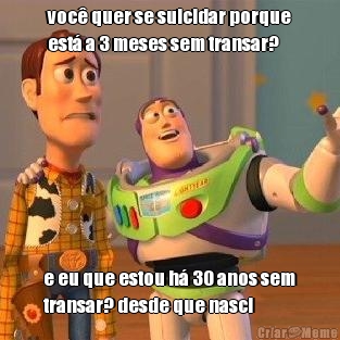 voc� quer se suicidar porque
est� a 3 meses sem transar? e eu que estou h� 30 anos sem
transar? desde que nasci