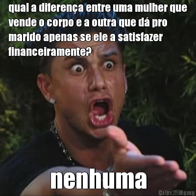 qual a diferen�a entre uma mulher que
vende o corpo e a outra que d� pro
marido apenas se ele a satisfazer
financeiramente? nenhuma