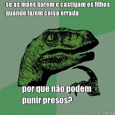 se as m�es batem e castigam os filhos
quando fazem coisa errada por que n�o podem 
punir presos?