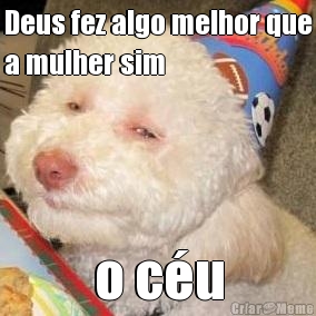 Deus fez algo melhor que
a mulher sim o c�u