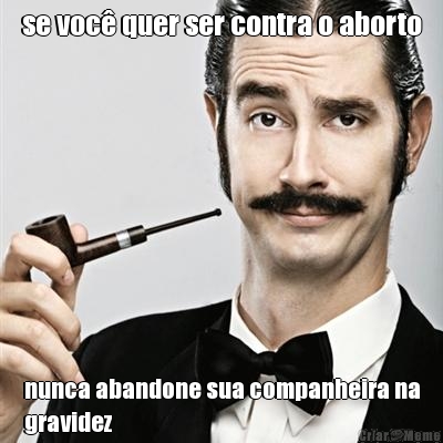 se voc� quer ser contra o aborto nunca abandone sua companheira na
gravidez