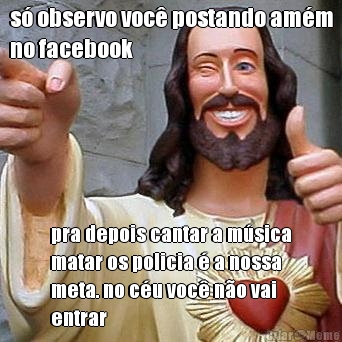 s� observo voc� postando am�m
no facebook pra depois cantar a m�sica
matar os policia � a nossa
meta. no c�u voc� n�o vai
entrar 