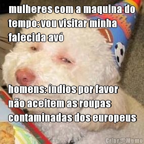 mulheres com a maquina do
tempo: vou visitar minha
falecida av� homens: �ndios por favor
n�o aceitem as roupas
contaminadas dos europeus