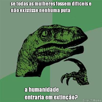 se todas as mulheres fossem dif�ceis e
n�o existisse nenhuma puta a humanidade 
entraria em extin��o?