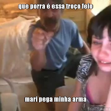 que porra � essa tro�o feio mari pega minha arma