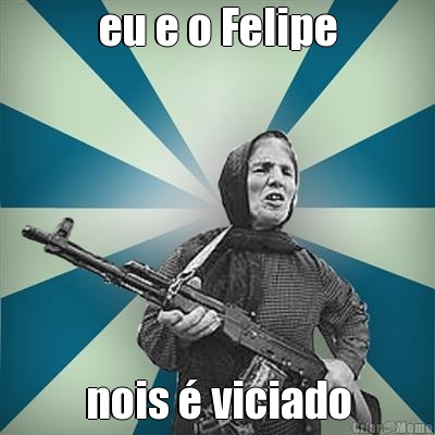 eu e o Felipe nois � viciado