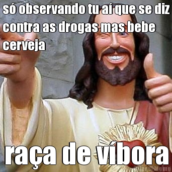 s� observando tu a� que se diz
contra as drogas mas bebe
cerveja ra�a de v�bora