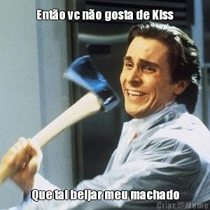 Ent�o vc n�o gosta de Kiss Que tal beijar meu machado