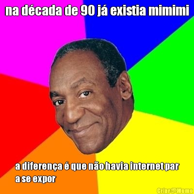 na d�cada de 90 j� existia mimimi a diferen�a � que n�o havia internet par
a se expor