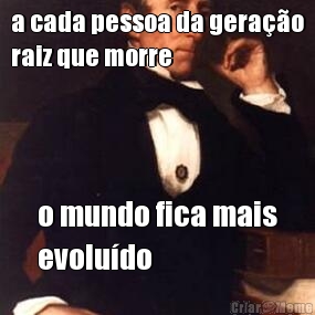 a cada pessoa da gera��o
raiz que morre o mundo fica mais
evolu�do