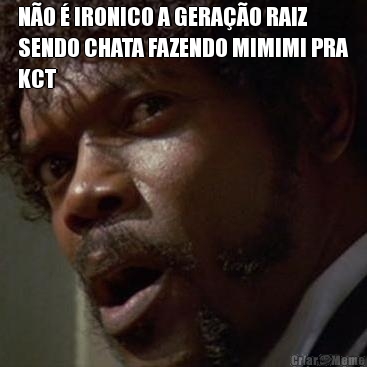 N�O � IRONICO A GERA��O RAIZ
SENDO CHATA FAZENDO MIMIMI PRA
KCT 