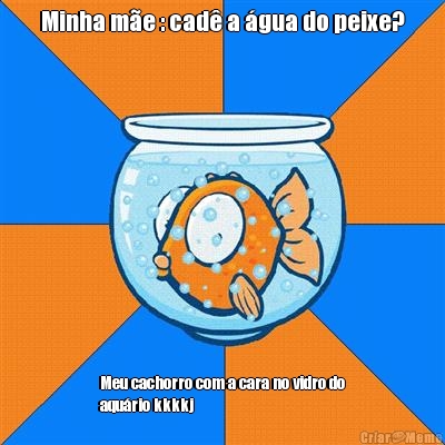 Minha m�e : cad� a �gua do peixe? Meu cachorro com a cara no vidro do
aqu�rio kkkkj
