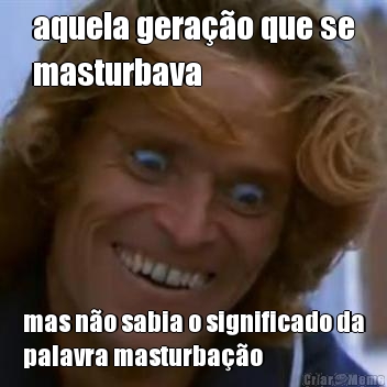 aquela gera��o que se
masturbava mas n�o sabia o significado da
palavra masturba��o
