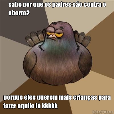 sabe por que os padres s�o contra o
aborto? porque eles querem mais crian�as para
fazer aquilo l� kkkkk