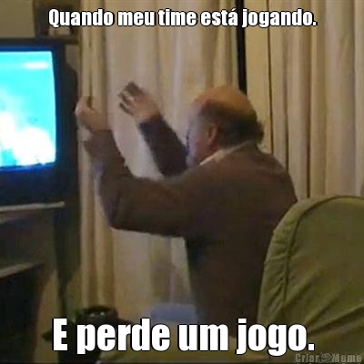 Quando meu time est� jogando. E perde um jogo.