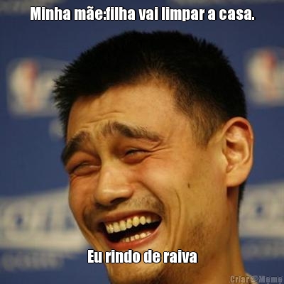 Minha m�e:filha vai limpar a casa. Eu rindo de raiva