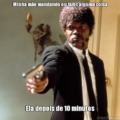 Minha m�e mandando eu fazer alguma coisa Ela depois de 10 minutos