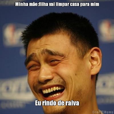 Minha m�e:filha vai limpar casa para mim Eu rindo de raiva