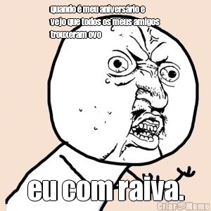 quando � meu anivers�rio e
vejo que todos os meus amigos
trouxeram ovo eu com raiva.