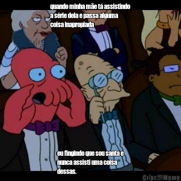 quando minha m�e t� assistindo
a s�rie dela e passa alguma
coisa inapropiada  eu fingindo que sou santa e
nunca assisti uma coisa
dessas.