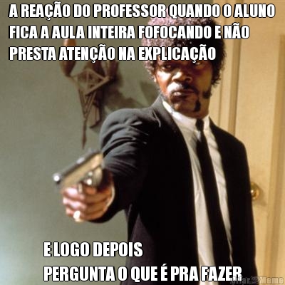 A REA��O DO PROFESSOR QUANDO O ALUNO
FICA A AULA INTEIRA FOFOCANDO E N�O
PRESTA ATEN��O NA EXPLICA��O E LOGO DEPOIS 
PERGUNTA O QUE � PRA FAZER