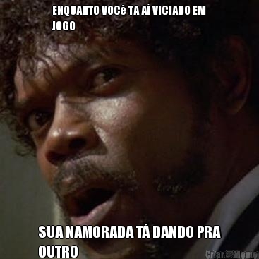 ENQUANTO VOC� TA A� VICIADO EM
JOGO SUA NAMORADA T� DANDO PRA
OUTRO