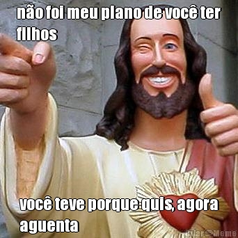 n�o foi meu plano de voc� ter
filhos voc� teve porque quis, agora
aguenta