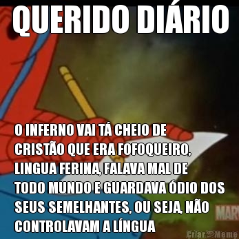QUERIDO DI�RIO O INFERNO VAI T� CHEIO DE
CRIST�O QUE ERA FOFOQUEIRO,
LINGUA FERINA, FALAVA MAL DE
TODO MUNDO E GUARDAVA �DIO DOS
SEUS SEMELHANTES, OU SEJA, N�O
CONTROLAVAM A L�NGUA