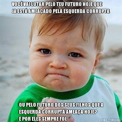VOC� VAI LUTAR PELO TEU FUTURO HOJE QUE
JA EST� AMEA�ADO PELA ESQUERDA CORRUPTA OU PELO FUTURO DOS SEUS FILHOS QUE A
ESQUERDA CORRUPTA AMEA�A HOJE? 
� POR ELES,SEMPRE FOI.