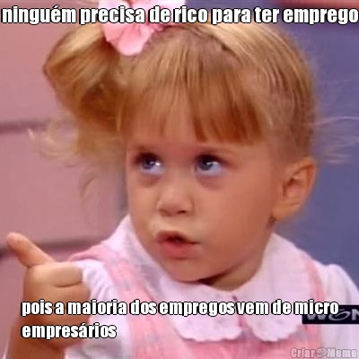 ningu�m precisa de rico para ter emprego pois a maioria dos empregos vem de micro
empres�rios