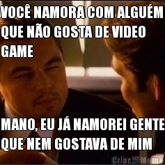 VOC� NAMORA COM ALGU�M
QUE N�O GOSTA DE VIDEO
GAME MANO, EU J� NAMOREI GENTE
QUE NEM GOSTAVA DE MIM