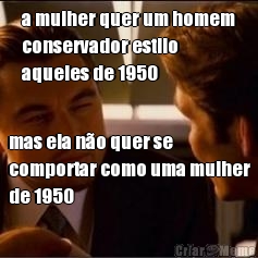 a mulher quer um homem
conservador estilo
aqueles de 1950 mas ela n�o quer se
comportar como uma mulher
de 1950