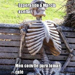 Esperando a M�rcia 
aceitar  Meu convite para tomar
caf� 