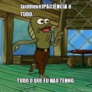(ant�tese)PACI�NCIA �
TUDO. TUDO O QUE EU N�O TENHO.