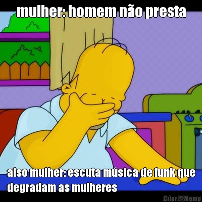 mulher: homem n�o presta also mulher: escuta m�sica de funk que
degradam as mulheres