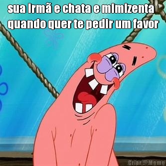 sua irm� e chata e mimizenta
quando quer te pedir um favor 