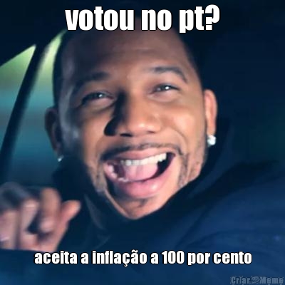 votou no pt? aceita a infla��o a 100 por cento