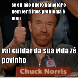 se eu n�o quero namorar e
nem ter filhos problema �
meu vai cuidar da sua vida z�
povinho