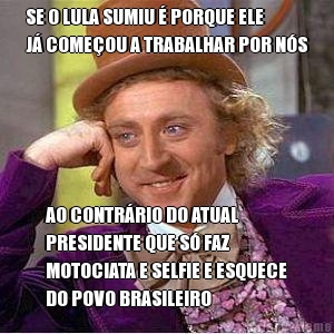 SE O LULA SUMIU � PORQUE ELE
J� COME�OU A TRABALHAR POR N�S AO CONTR�RIO DO ATUAL
PRESIDENTE QUE S� FAZ
MOTOCIATA E SELFIE E ESQUECE
DO POVO BRASILEIRO