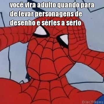 voc� vira adulto quando para
de levar personagens de
desenho e s�ries a s�rio 