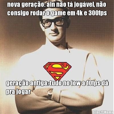 nova gera��o: ain n�o t� jog�vel, n�o
consigo rodar o game em 4k e 300fps gera��o antiga: tudo no low a 10fps d�
pra jogar