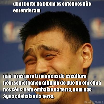 qual parte da b�blia os cat�licos n�o
entenderam n�o far�s para ti imagens de escultura
nem semelhan�a alguma do que h� em cima
nos c�us, nem embaixo na terra, nem nas
�guas debaixo da terra.