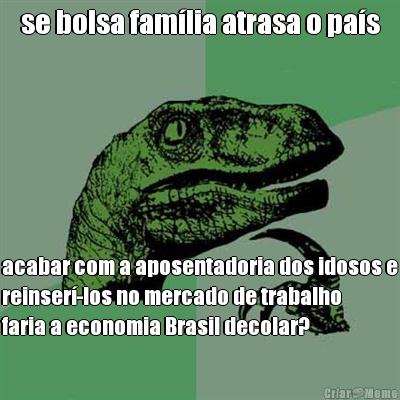 se bolsa fam�lia atrasa o pa�s acabar com a aposentadoria dos idosos e
reinser�-los no mercado de trabalho
faria a economia Brasil decolar?