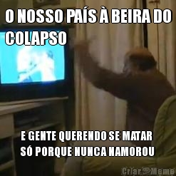 O NOSSO PA�S � BEIRA DO
COLAPSO E GENTE QUERENDO SE MATAR
S� PORQUE NUNCA NAMOROU
