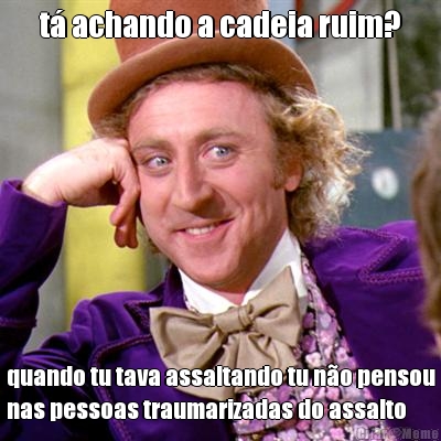 t� achando a cadeia ruim? quando tu tava assaltando tu n�o pensou
nas pessoas traumarizadas do assalto