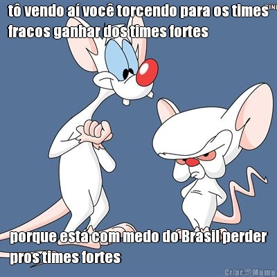 t� vendo a� voc� torcendo para os times
fracos ganhar dos times fortes porque est� com medo do Brasil perder
pros times fortes