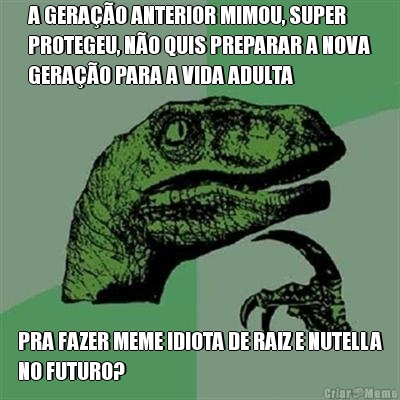 A GERA��O ANTERIOR MIMOU, SUPER
PROTEGEU, N�O QUIS PREPARAR A NOVA
GERA��O PARA A VIDA ADULTA PRA FAZER MEME IDIOTA DE RAIZ E NUTELLA
NO FUTURO?